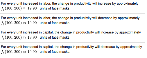 For every unit increased in labor, the change in productivity will increase by approximately
f,(100, 200) z 19.90 units of face masks.
For every unit increased in labor, the change in productivity will decrease by approximately
f,(100, 200) z 19.90 units of face masks.
For every unit increased in capital, the change in productivity will increase by approximately
f,(100, 200) z 19.90 units of face masks.
For every unit increased in capital, the change in productivity will decrease by approximately
f,(100, 200) z 19.90 units of face masks.
