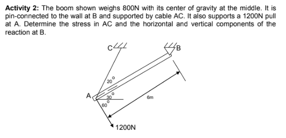 Activity 2: The boom shown weighs 800N with its center of gravity at the middle. It is
pin-connected to the wall at B and supported by cable AC. It also supports a 1200N pull
at A. Determine the stress in AC and the horizontal and vertical components of the
reaction at B.
20
6m
60
1200N
