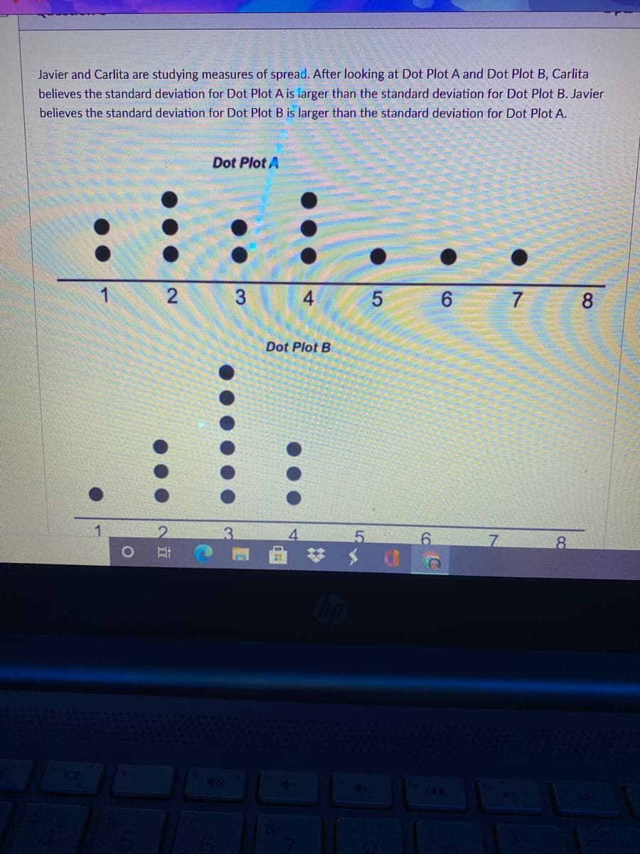 Javier and Carlita are studying measures of spread. After looking at Dot Plot A and Dot Plot B, Carlita
believes the standard deviation for Dot Plot A is larger than the standard deviation for Dot Plot B. Javier
believes the standard deviation for Dot Plot B is larger than the standard deviation for Dot Plot A.
Dot Plot A
3
4
5
6 7 8
Dot Plot B
1
3.
4.
5
6.
8.
2.
