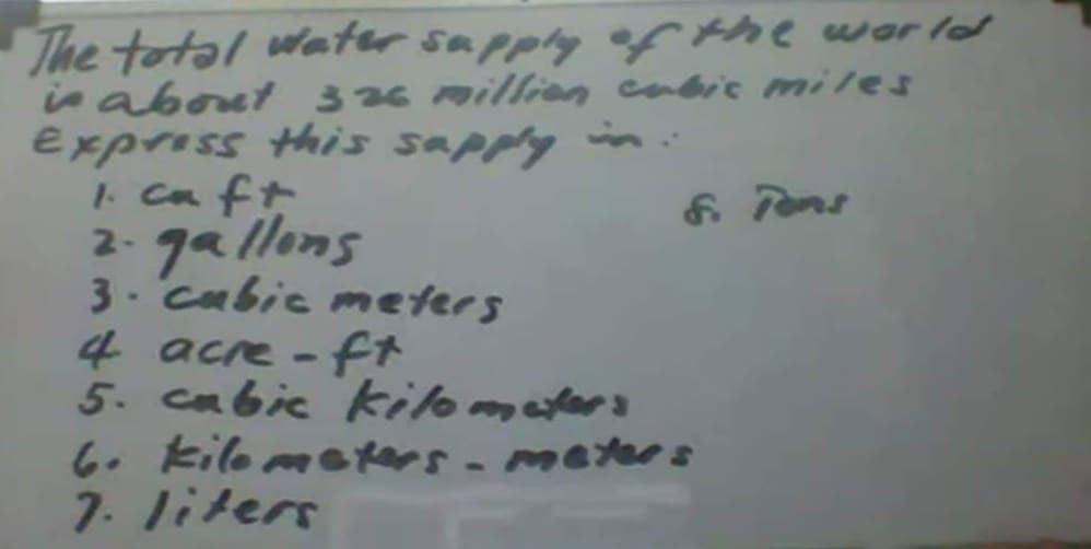 The total water sapply ef the word
in about 3 26 millien cabic miles
Express Hhis sapply i
I caft
2- ga llons
3. cabic mmeters
4 acre - ft
5. cabic kilomaters
6. kilo meters- meter s
7. liters
6 Pons
