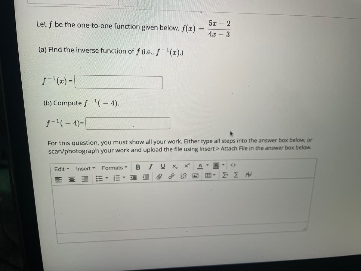 Let f be the one-to-one function given below. f(x)
5x - 2
4x -3
(a) Find the inverse function of f (i.e., f-(x).)
f-(2) =|
(b) Compute f-'(- 4).
f-(-4)=
For this question, you must show all your work. Either type all steps into the answer box below, or
scan/photograph your work and upload the file using Insert > Attach File in the answer box below.
IU X, x'
A
<>
Edit -
Insert -
Formats
E- E E

