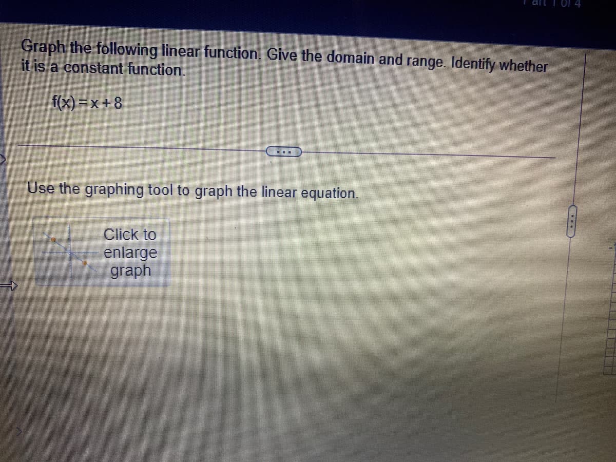 ail I Of 4
Graph the following linear function. Give the domain and range. Identify whether
it is a constant function.
f(x) =x + 8
Use the graphing tool to graph the linear equation.
Click to
enlarge
graph
