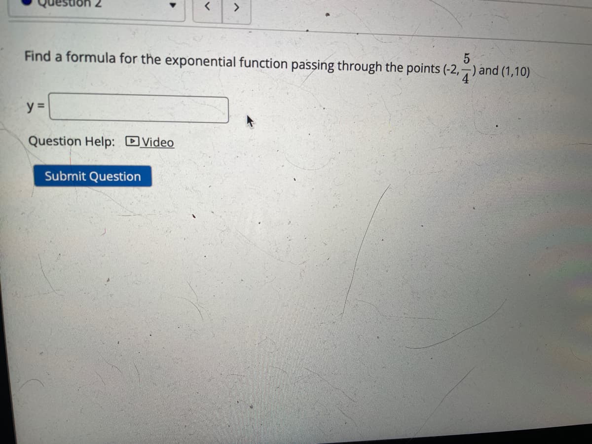 <>
Find a formula for the exponential function passing through the points (-2,-) and (1,10)
5
y =
Question Help: DVideo
Submit Question
