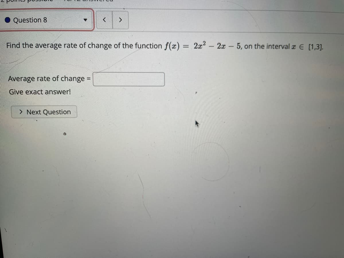 Question 8
Find the average rate of change of the function f(x) = 2x2 - 2x - 5, on the interval r E [1,3].
Average rate of change =
%3D
Give exact answer!
> Next Question
