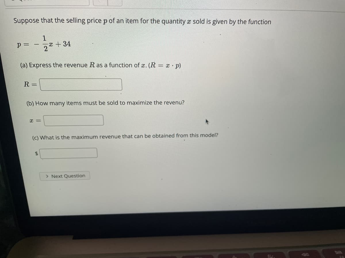 Suppose that the selling price p of an item for the quantity x sold is given by the function
1
x + 34
p = -
(a) Express the revenue R as a function of x. (R = x p)
%3D
R =
(b) How many items must be sold to maximize the revenu?
(c) What is the maximum revenue that can be obtained from this model?
> Next Question
