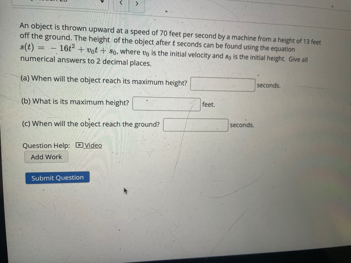 <>
An object is thrown upward at a speed of 70 feet per second by a machine from a height of 13 feet
off the ground. The height of the object after t seconds can be found using the equation
s(t)
16t + vot + so, where vo is the initial velocity and so is the initial height. Give all
numerical answers to 2 decimal places.
(a) When will the object reach its maximum height?
seconds.
(b) What is its maximum height?
feet.
seconds.
(c) When will the object reach the ground?
Question Help: DVideo
Add Work
Submit Question
