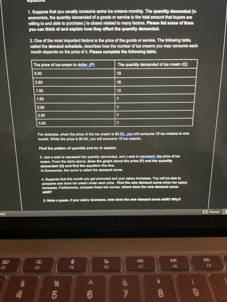quations.
1. Suppose that you usually consume some ice creams monthly. The quantity demanded (In
economics, the quantity demanded of a goods or service is the total amount that buyers are
willing to and able to purchase.) is closed related to many factors. Please list some of them
you can think of and explain how they affect the quantity demanded.
2. One of the most important factors is the price of the goods or service. The following table,
called the demand schedule, describes how the number of ice creams you may consume each
month depends on the price of it. Please complete the following table.
The price of ice-cream in dollar_(P)
The quantity demanded of ice cream (Q)
0.00
19
0.50
16
1.00
13
1.50
2.00
2.50
3.00
For example, when the price of the ice cream is $0.00, you will consume 19 ice creams in one
month. While the price is $0.50, you will consume 16 ice creams.
Find the pattern of quantity and try to explain.
3. Use x-axis to represent the quantity demanded, and y-axis to represent the price of ice
cream. From the table above, draw the graph about the price (P) and the quantity
demanded (Q) and find the equation the line.
In Economics, the curve is called the demand curve.
4. Suppose that this month you get promoted and your salary increases. You will be able to
consume one more ice cream under each price. Find the new demand curve when her salary
increases, Furthermore, compare these two curves, where does the new demand curve
shift?
5. Make a guess, if your salary decreases, how does the new demand curve shift? Why?
O Focus
Les)
Mac
80
F5
F6
6.
6.
云
CO
