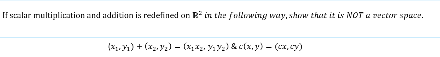 If scalar multiplication and addition is redefined on R² in the following way, show that it is NOT a vector space.
(x1, Y1) + (x2, Y2) = (x1x2, Y1 Y2) & c(x, y) = (cx,cy)
