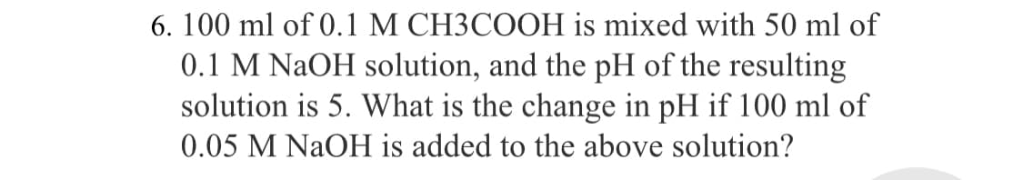 6. 100 ml of 0.1 M CH3COOH is mixed with 50 ml of
0.1 M NaOH solution, and the pH of the resulting
solution is 5. What is the change in pH if 100 ml of
0.05 M NaOH is added to the above solution?