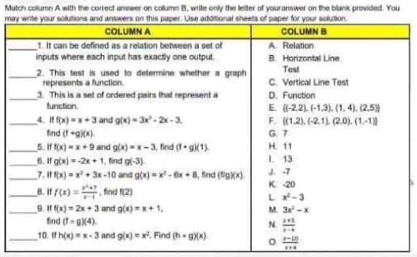 Match column A with the correct answer on column B. write only the letter of your answer on the blank provided. You
may write your solutions and answers on this paper. Use additional sheets of paper for your solution
COLUMN A
COLUMN B
1. It can be defined as a relation between a set of
inputs where each input has exactly one output.
2. This test is used to determine whether a graph
represents a function.
3. This is a set of ordered pairs that represent a
function.
4. If f(x)=x+3 and g(x)=3x²=2x-3,
find (f+g)(x)
5. If f(x)=x+9 and g(x)=x-3, find (1 g)(1).
6. If g(x)=-2x+1, find g(-3).
7. if f(x) = x² + 3x -10 and g(x)=x² - 6x + 8, find (fig)(x)
8.it/(x)=find (2)
9. 11 f(x)=2x+3 and g(x)=x+1.
find (t-g)(4)
10. If h(x)=x-3 and g(x)=x². Find (hg)(x)
A Relation
B. Horizontal Line
Test
C. Vertical Line Test
D. Function
E ((-22), (-1,3), (1.4), (2,5))
F. ((1.2), (-21), (2.0), (1.-1))
G. 7
H. 11
1. 13
J-7
K-20
L x²-3
M. 3x²-x
N
O
214