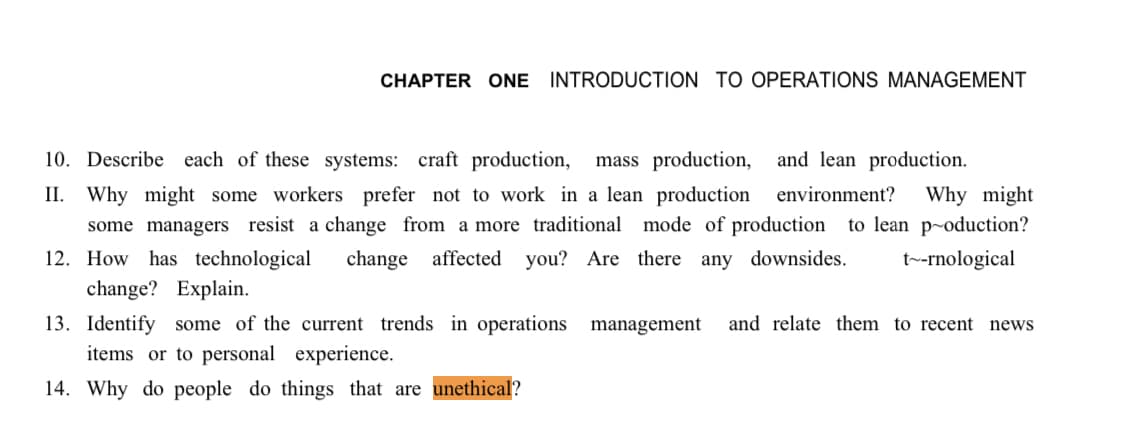 CHAPTER ONE INTRODUCTION TO OPERATIONS MANAGEMENT
and lean production.
10. Describe each of these systems: craft production, mass production,
II. Why might some workers prefer not to work in a lean production environment? Why might
some managers resist a change from a more traditional mode of production to lean production?
12. How has technological change affected you? Are there any downsides. t-rnological
change? Explain.
13. Identify some of the current trends in operations management and relate them to recent news
items or to personal experience.
14. Why do people do things that are unethical?