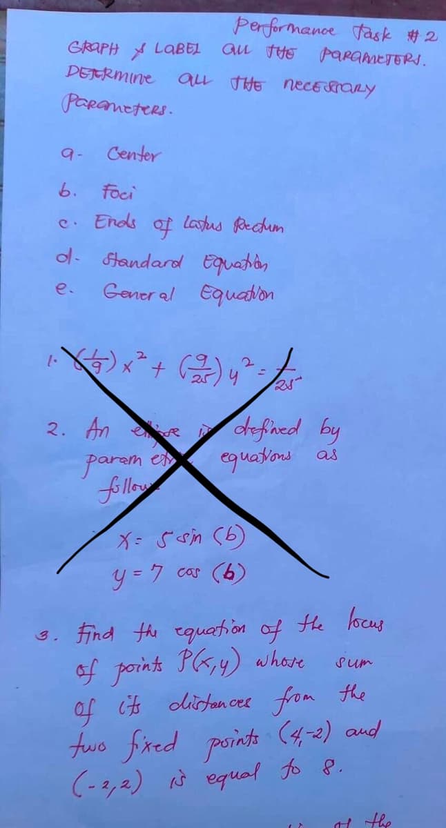 Performance task #2
GRAPH LABEL ALL THE PARAMETERS.
DETERMINE
ALL THE NECESSARY
Parameters.
Center
b. foci
c. Ends of latus Rectum
d- Standard Equation
e.
General Equation
1. (²27) x ² + (-2/²-) y^² = √25²
2. An ve defined by
esp
equations as
param
follow
X= 5 sin (b)
y = 7 cos (6)
3. Find the equation of the locus
of points P(x, y) whose
sum
of its distances from the
two fixed points (4-2) and
(-2,2) is equal to 8.
If the