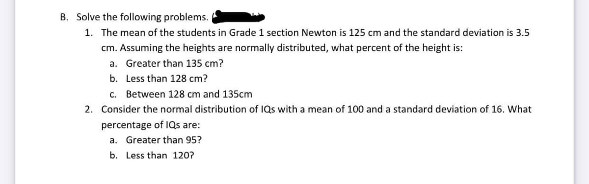 B. Solve the following problems.
1. The mean of the students in Grade 1 section Newton is 125 cm and the standard deviation is 3.5
cm. Assuming the heights are normally distributed, what percent of the height is:
a. Greater than 135 cm?
b.
Less than 128 cm?
C. Between 128 cm and 135cm
2. Consider the normal distribution of IQs with a mean of 100 and a standard deviation of 16. What
percentage of IQs are:
a. Greater than 95?
b.
Less than 120?