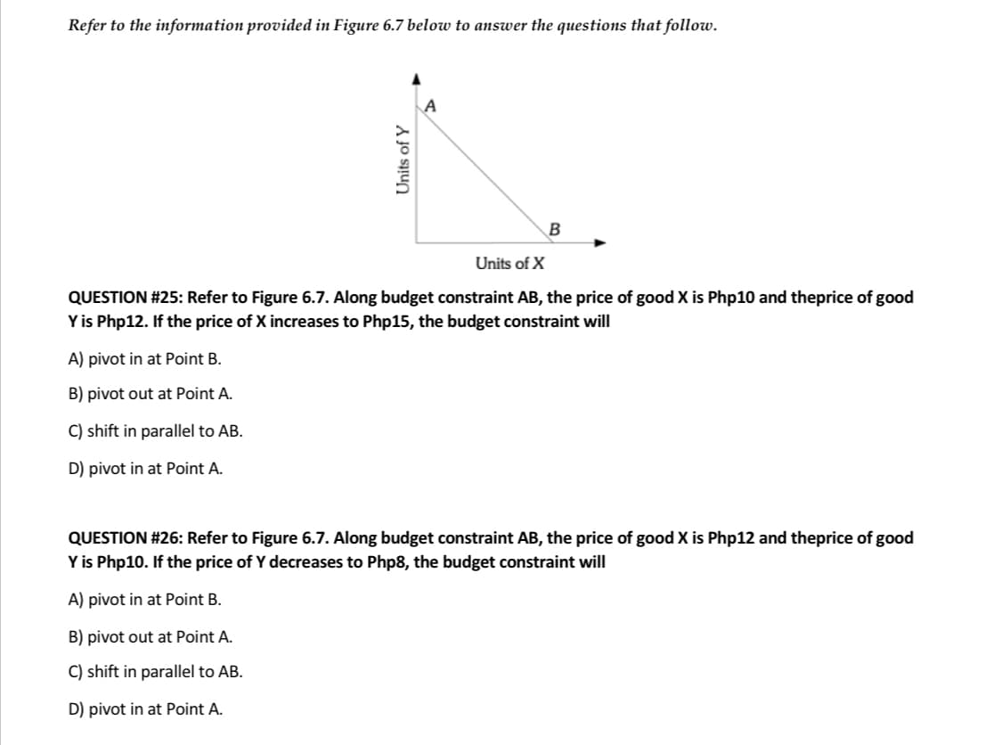 Refer to the information provided in Figure 6.7 below to answer the questions that follow.
Units of Y
B
Units of X
QUESTION #25: Refer to Figure 6.7. Along budget constraint AB, the price of good X is Php10 and theprice of good
Y is Php12. If the price of X increases to Php15, the budget constraint will
A) pivot in at Point B.
B) pivot out at Point A.
C) shift in parallel to AB.
D) pivot in at Point A.
QUESTION #26: Refer to Figure 6.7. Along budget constraint AB, the price of good X is Php12 and theprice of good
Y is Php10. If the price of Y decreases to Php8, the budget constraint will
A) pivot in at Point B.
B) pivot out at Point A.
C) shift in parallel to AB.
D) pivot in at Point A.