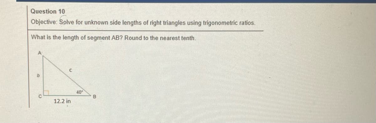 Question 10
Objective: Solve for unknown side lengths of right triangles using trigonometric ratios.
What is the length of segment AB? Round to the nearest tenth.
A
b
с
12.2 in
40
B
