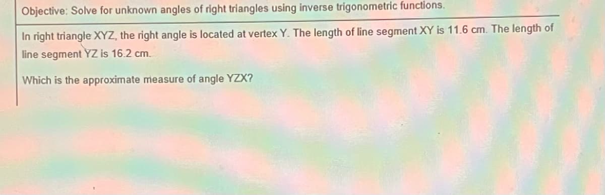 Objective: Solve for unknown angles of right triangles using inverse trigonometric functions.
In right triangle XYZ, the right angle is located at vertex Y. The length of line segment XY is 11.6 cm. The length of
line segment YZ is 16.2 cm.
Which is the approximate measure of angle YZX?