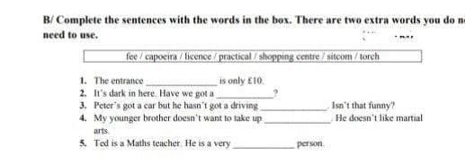 B/ Complete the sentences with the words in the box. There are two extra words you do ne
need to use.
fee / capoeira / licence / practical / shopping centre / sitcom / torch
1. The entrance
2. It's dark in here. Have we got a
3. Peter's got a car but he hasn't got a driving
4. My younger brother doesn't want to take up
arts.
5. Ted is a Maths teacher. He is a very
is only £10.
Isn't that funny?
He doesn't like martial
person.
