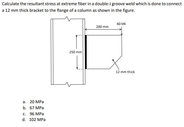 Calculate the resultant stress at extreme fiber in a double-J groove weld which is done to connect
a 12 mm thick bracket to the flange of a column as shown in the figure.
60 kN
200 mm
250 mm
12 mm thick
а. 20 МРа
b. 67 MPа
C. 96 MPa
d. 102 MPa

