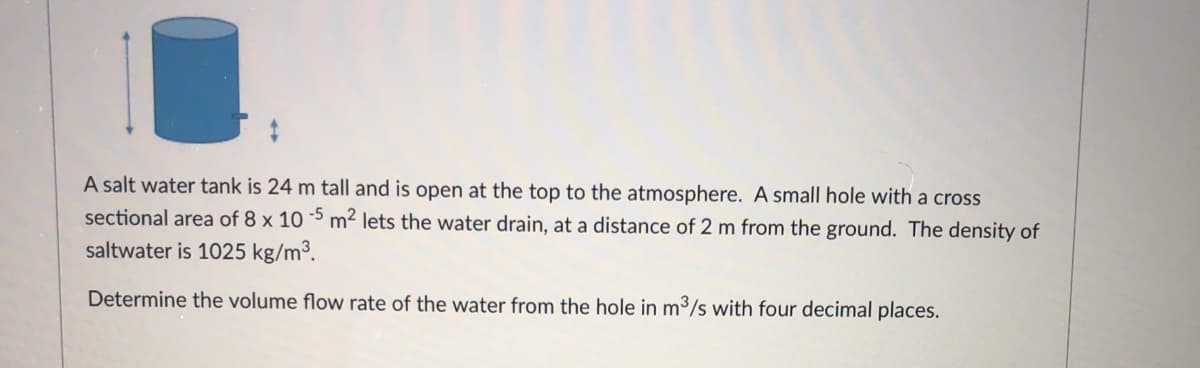 A salt water tank is 24 m tall and is open at the top to the atmosphere. A small hole with a cross
sectional area of 8 x 10 5 m² lets the water drain, at a distance of 2 m from the ground. The density of
saltwater is 1025 kg/m3.
Determine the volume flow rate of the water from the hole in m³/s with four decimal places.
