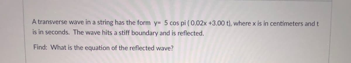 A transverse wave in a string has the form y= 5 cos pi (0.02x +3.00 t), where x is in centimeters and t
is in seconds. The wave hits a stiff boundary and is reflected.
Find: What is the equation of the reflected wave?
