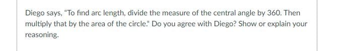Diego says, "To find arc length, divide the measure of the central angle by 360. Then
multiply that by the area of the circle." Do you agree with Diego? Show or explain your
reasoning.
