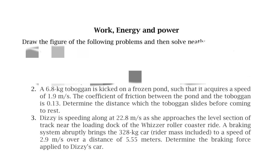 Work, Energy and power
Draw the figure of the following problems and then solve neaty
2. A 6.8-kg toboggan is kicked on a frozen pond, such that it acquires a speed
of 1.9 m/s. The coefficient of friction between the pond and the toboggan
is 0.13. Determine the distance which the toboggan slides before coming
to rest.
3. Dizzy is speeding along at 22.8 m/s as she approaches the level section of
track near the loading dock of the Whizzer roller coaster ride. A braking
system abruptly brings the 328-kg car (rider mass included) to a speed of
2.9 m/s over a distance of 5.55 meters. Determine the braking force
applied to Dizzy's car.
