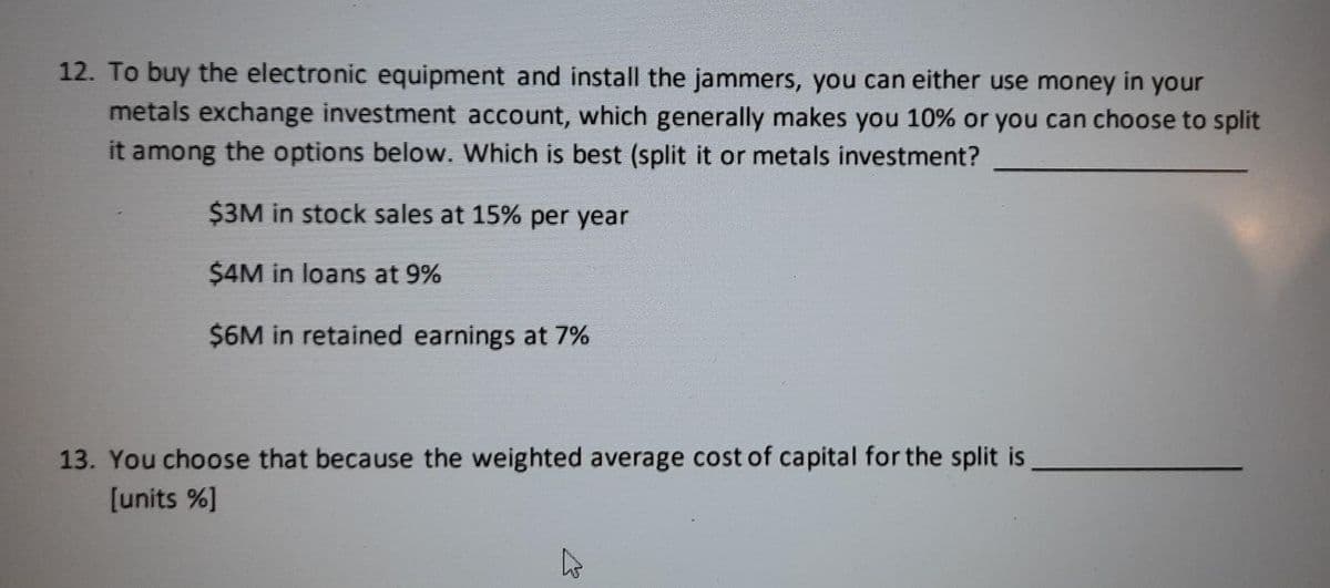 12. To buy the electronic equipment and install the jammers, you can either use money in your
metals exchange investment account, which generally makes you 10% or you can choose to split
it among the options below. Which is best (split it or metals investment?
$3M in stock sales at 15% per year
$4M in loans at 9%
$6M in retained earnings at 7%
13. You choose that because the weighted average cost of capital for the split is
[units %]
