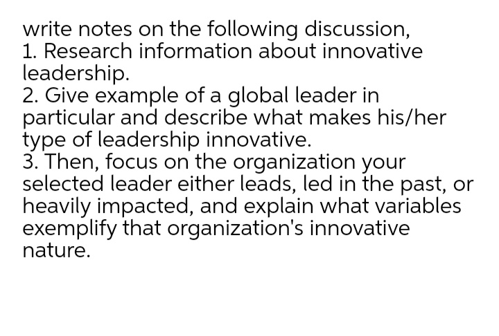 write notes on the following discussion,
1. Research information about innovative
leadership.
2. Give example of a global leader in
particular and describe what makes his/her
type of leadership innovative.
3. Then, focus on the organization your
selected leader either leads, led in the past, or
heavily impacted, and explain what variables
exemplify that organization's innovative
nature.
