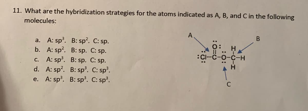 11. What are the hybridization strategies for the atoms indicated as A, B, and C in the following
molecules:
A
a. A: sp. B: sp?. C: sp.
b. A: sp?. B: sp. C: sp.
c. A: sp. B: sp. C: sp.
d. A: sp?. B: sp. C: sp³.
e. A: sp. B: sp³. C: sp³.
ö:
Il ..
:Cl-C-o-C-H
H
C
