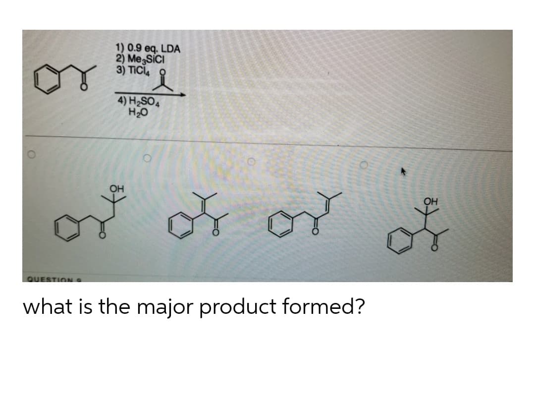 1) 0.9 eq. LDA
2) MegSiCI
3) TICI,
4) H2SO4
H20
OH
or
OH
QUESTION 9
what is the major product formed?
