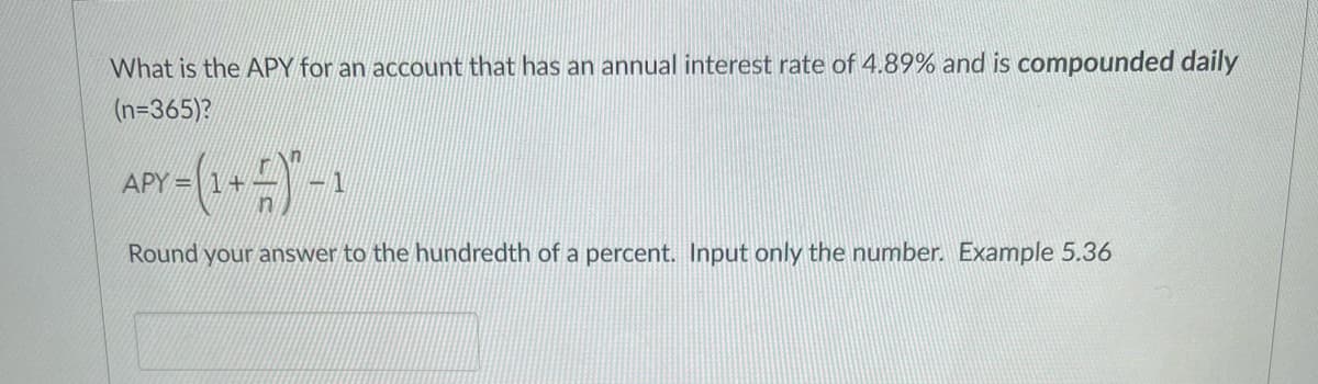 What is the APY for an account that has an annual interest rate of 4.89% and is compounded daily
(n=365)?
APY =
Round your answer to the hundredth of a percent. Input only the number. Example 5.36
