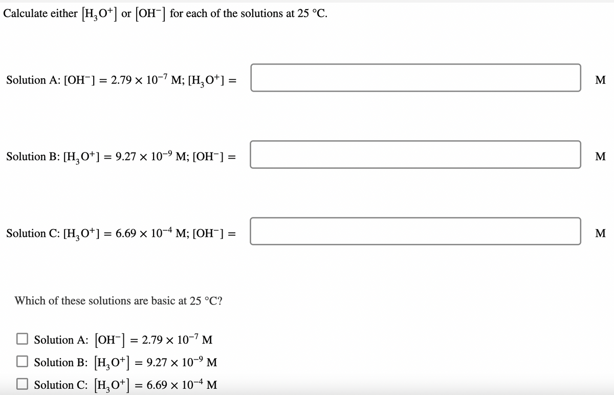 Calculate either [H3O+] or [OH-] for each of the solutions at 25 °C.
Solution A: [OH-] = 2.79 × 10-7 M; [H₂O+] =
Solution B: [H₂O+] = 9.27 × 10−⁹ M; [OH¯] =
Solution C: [H3O+] = 6.69 × 10−4 M; [OH¯] =
Which of these solutions are basic at 25 °C?
Solution A: [OH-] = 2.79 × 10-7 M
□ Solution B: [H₂O+] = 9.27 × 10-⁹ M
Solution C: [H3O+] = 6.69 × 10−4 M
M
M
M