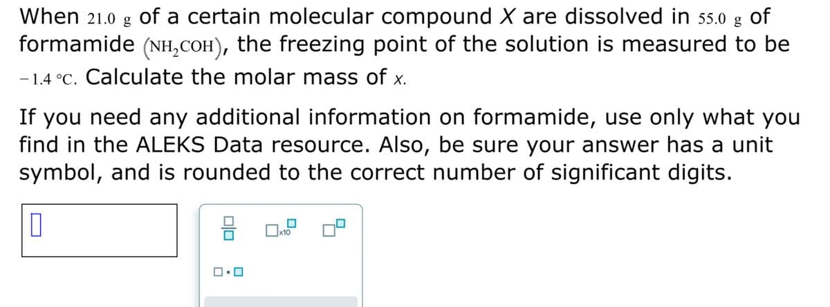 When 21.0 g Oof a certain molecular compound X are dissolved in 55.0 g
formamide (NH,COH), the freezing point of the solution is measured to be
of
-1.4 °C. Calculate the molar mass of x.
If you need any additional information on formamide, use only what you
find in the ALEKS Data resource. Also, be sure your answer has a unit
symbol, and is rounded to the correct number of significant digits.
