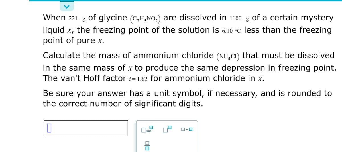 When 221. g g of a certain mystery
liquid x, the freezing point of the solution is 6.10 °C less than the freezing
point of pure x.
of glycine (c,H,NO,) are dissolved in 1100.
Calculate the mass of ammonium chloride (NH,CI) that must be dissolved
in the same mass of x to produce the same depression in freezing point.
The van't Hoff factor i= 1.62 for ammonium chloride in x.
Be sure your answer has a unit symbol, if necessary, and is rounded to
the correct number of significant digits.
x10
