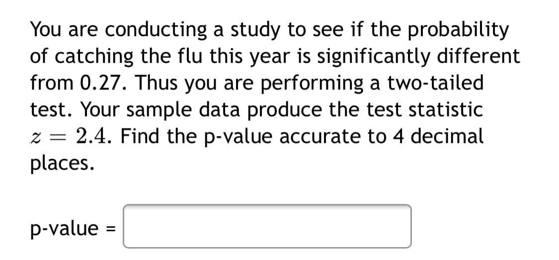 You are conducting a study to see if the probability
of catching the flu this year is significantly different
from 0.27. Thus you are performing a two-tailed
test. Your sample data produce the test statistic
z = 2.4. Find the p-value accurate to 4 decimal
places.
p-value =
