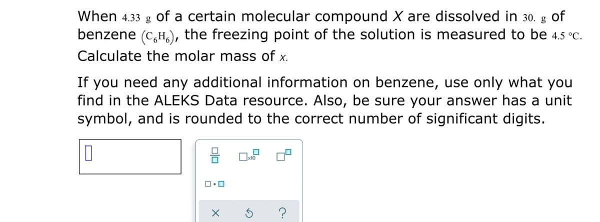 When 4.33 g of a certain molecular compound X are dissolved in 30. g of
benzene (C,H,), the freezing point of the solution is measured to be 4.5 °C.
Calculate the molar mass of x.
If you need any additional information on benzene, use only what you
find in the ALEKS Data resource. Also, be sure your answer has a unit
symbol, and is rounded to the correct number of significant digits.
