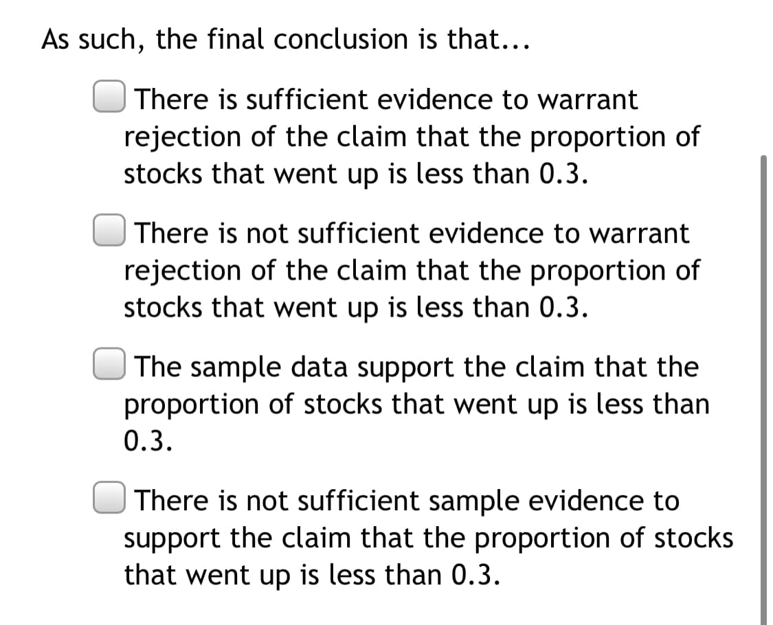 As such, the final conclusion is that...
| There is sufficient evidence to warrant
rejection of the claim that the proportion of
stocks that went up is less than 0.3.
There is not sufficient evidence to warrant
rejection of the claim that the proportion of
stocks that went up is less than 0.3.
The sample data support the claim that the
proportion of stocks that went up is less than
0.3.
There is not sufficient sample evidence to
support the claim that the proportion of stocks
that went up is less than 0.3.
