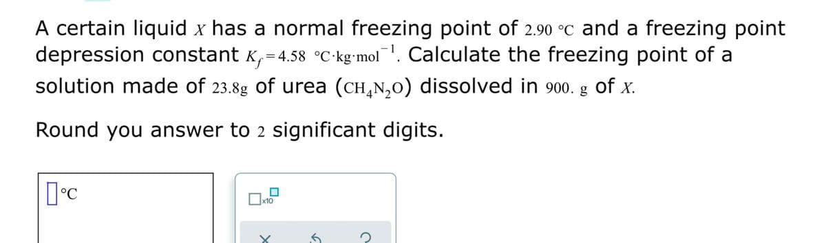 A certain liquid x has a normal freezing point of 2.90 °C and a freezing point
depression constant K,= 4.58 °C•kg•mol¯. Calculate the freezing point of a
solution made of 23.8g of urea (CH,N,0) dissolved in 900. g of x.
Round you answer to 2 significant digits.
x10
