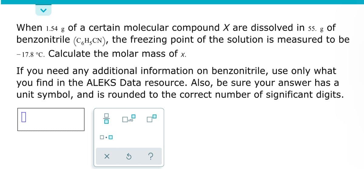When 1.54
of a certain molecular compound X are dissolved in 55. g of
benzonitrile (c,H,CN), the freezing point of the solution is measured to be
- 17.8 °C. Calculate the molar mass of x.
If you need any additional information on benzonitrile, use only what
you find in the ALEKS Data resource. Also, be sure your answer has a
unit symbol, and is rounded to the correct number of significant digits.
x10

