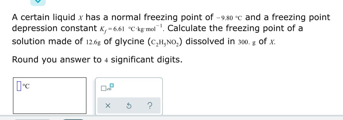 A certain liquid x has a normal freezing point of -9.80 °C and a freezing point
depression constant K,=6.61 °C•kg•mol¯. Calculate the freezing point of a
solution made of 12.6g of glycine (c,H,NO,) dissolved in 300. g of x.
Round you answer to 4 significant digits.
