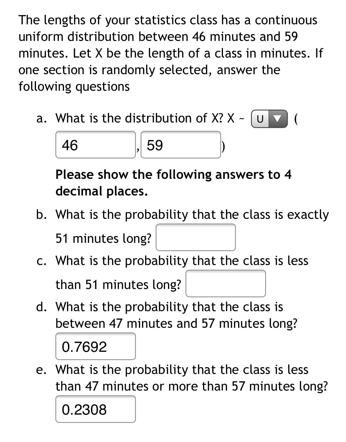 The lengths of your statistics class has a continuous
uniform distribution between 46 minutes and 59
minutes. Let X be the length of a class in minutes. If
one section is randomly selected, answer the
following questions
a. What is the distribution of X? X ~ [ U v (
46
59
Please show the following answers to 4
decimal places.
b. What is the probability that the class is exactly
51 minutes long?
c. What is the probability that the class is less
than 51 minutes long?
d. What is the probability that the class is
between 47 minutes and 57 minutes long?
0.7692
e. What is the probability that the class is less
than 47 minutes or more than 57 minutes long?
0.2308
