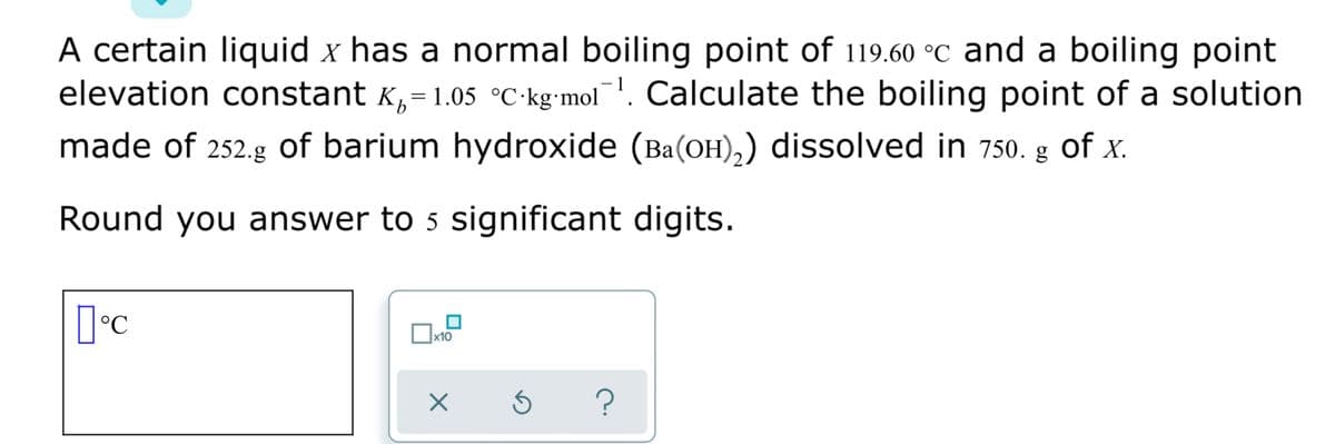 A certain liquid x has a normal boiling point of 119.60 °C and a boiling point
elevation constant K,= 1.05 °C•kg•mol. Calculate the boiling point of a solution
made of 252.g of barium hydroxide (Ba(OH),) dissolved in 750. g of x.
Round you answer to 5 significant digits.
