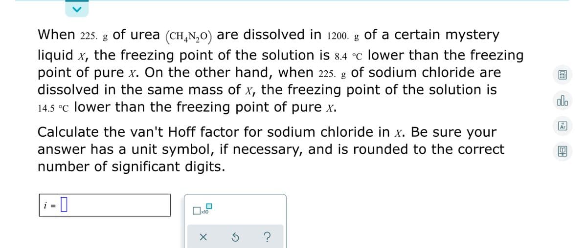 When 225.
of urea (CH,N,0) are dissolved in 1200. g Oof a certain mystery
g
liquid x, the freezing point of the solution is 8.4 °c lower than the freezing
point of pure x. On the other hand, when 225. g of sodium chloride are
dissolved in the same mass of x, the freezing point of the solution is
14.5 °C lower than the freezing point of pure x.
olo
Ar
Calculate the van't Hoff factor for sodium chloride in x. Be sure your
answer has a unit symbol, if necessary, and is rounded to the correct
number of significant digits.
i = |
