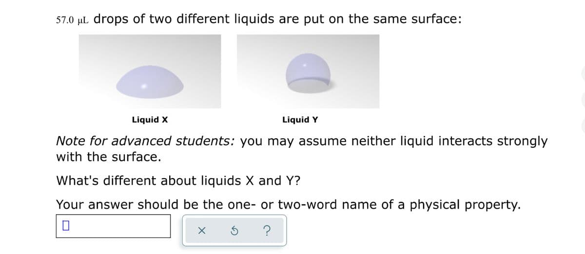 57.0 µL drops of two different liquids are put on the same surface:
Liquid X
Liquid Y
Note for advanced students: you may assume neither liquid interacts strongly
with the surface.
What's different about liquids X and Y?
Your answer should be the one- or two-word name of a physical property.
?
