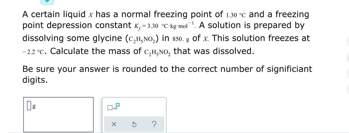 A certain liquid x has a normal freezing point of 1.30 °C and a freezing
point depression constant K,- 3.30 °C-kg'mol!. A solution is prepared by
dissolving some glycine (c,H,NO,) in 850. g of x. This solution freezes at
- 2.2 °C. Calculate the mass of c,H,NO, that was dissolved.
Be sure your answer is rounded to the correct number of significiant
digits.
?
