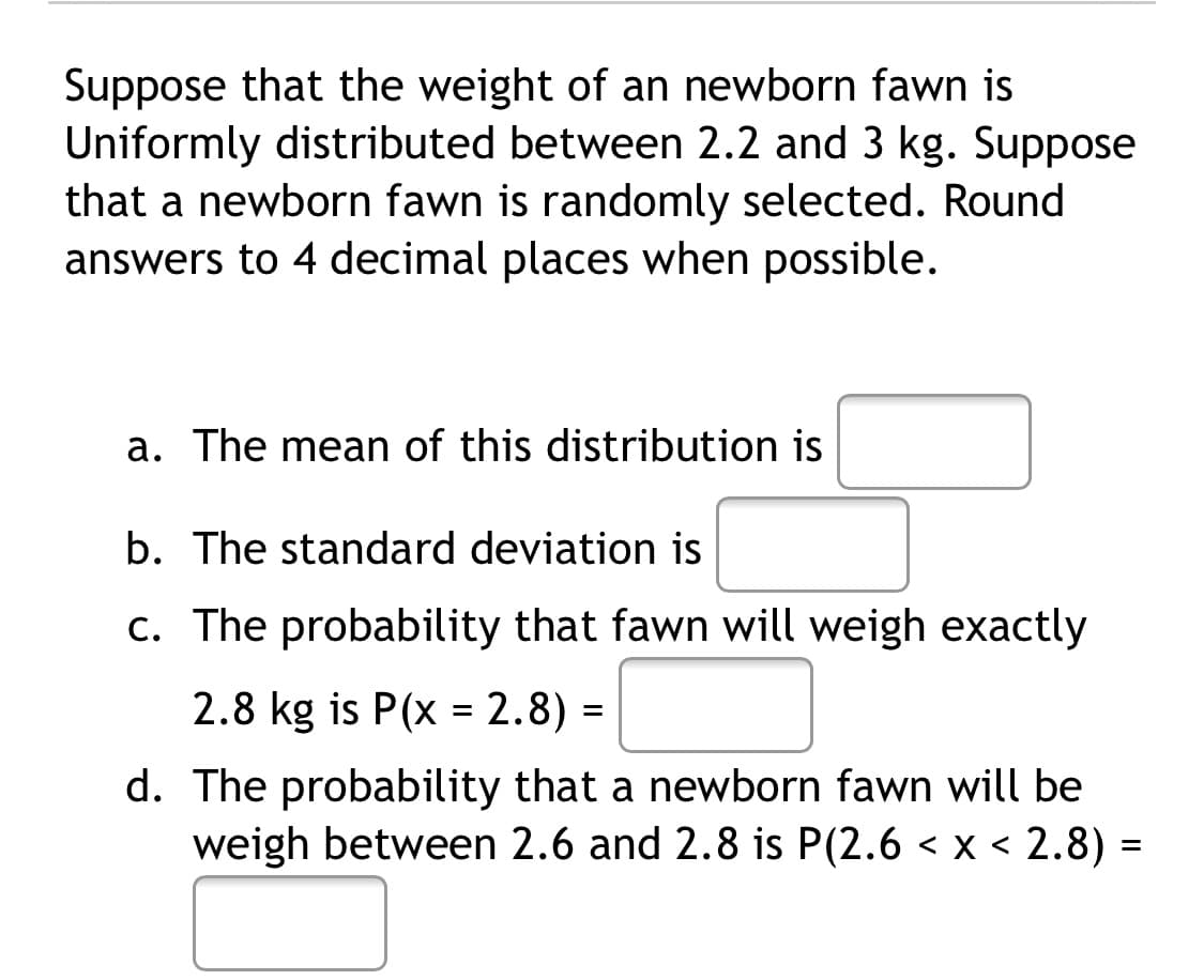 Suppose that the weight of an newborn fawn is
Uniformly distributed between 2.2 and 3 kg. Suppose
that a newborn fawn is randomly selected. Round
answers to 4 decimal places when possible.
a. The mean of this distribution is
b. The standard deviation is
c. The probability that fawn will weigh exactly
2.8 kg is P(x = 2.8) =
d. The probability that a newborn fawn will be
weigh between 2.6 and 2.8 is P(2.6 < x < 2.8) =
