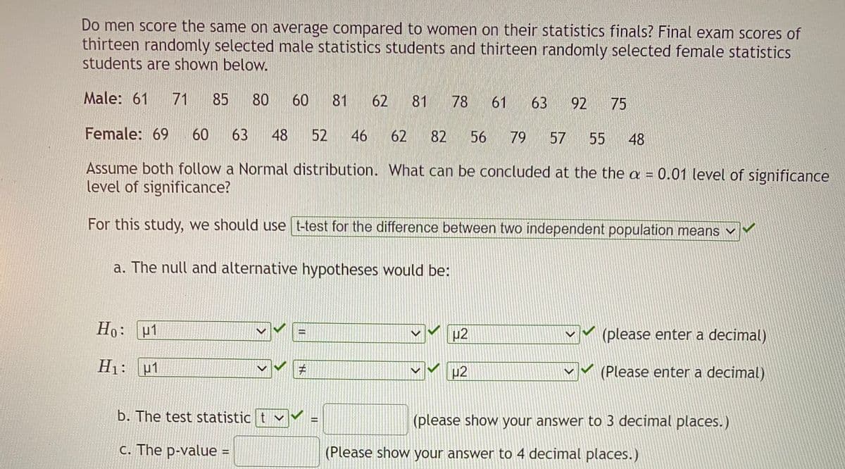 Do men score the same on average compared to women on their statistics finals? Final exam scores of
thirteen randomly selected male statistics students and thirteen randomly selected female statistics
students are shown below.
Male: 61
71
85
80
60
81
62
81
78
61
63
92
75
Female: 69
60
63
48
52
46
62
82
56
79
57
55
48
Assume both follow a Normal distribution. What can be concluded at the the a = 0.01 level of significance
level of significance?
For this study, we should use t-test for the difference between two independent population means v
a. The null and alternative hypotheses would be:
Ho: u1
(please enter a decimal)
H1: u1
p2
(Please enter a decimal)
b. The test statistic t
(please show your answer to 3 decimal places.)
C. The p-value =
(Please show your answer to 4 decimal places.)
