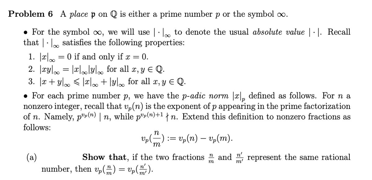Problem 6 A place p on Q is either a prime number p or the symbol ∞.
• For the symbol ∞, we will use | to denote the usual absolute value |·|. Recall
that satisfies the following properties:
1. x = 0 if and only if x = 0.
2. |xy|∞ = |x|∞|y|∞ for all x, y ≤ Q.
3. x + y ≤ x + y for all x, y ≤ Q.
• For each prime number p, we have the p-adic norm |x|, defined as follows. For n a
nonzero integer, recall that vp(n) is the exponent of p appearing in the prime factorization
of n. Namely, pup(n) | n, while pº(n)+¹ {n. Extend this definition to nonzero fractions as
follows:
(a)
Up (™)
:= vp(n) — vp(m).
Show that, if the two fractions and
number, then vp() = vp (m ² ).
n
m
n'
represent the same rational