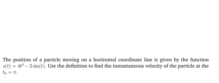 The position of a particle moving on a horizontal coordinate line is given by the function
s(t) = 4t2 – 2 sin(t). Use the definition to find the instantaneous velocity of the particle at the
to = T.
