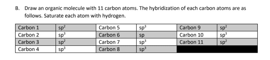 B. Draw an organic molecule with 11 carbon atoms. The hybridization of each carbon atoms are as
follows. Saturate each atom with hydrogen.
Carbon 1
sp2
Carbon 5
sp3
Carbon 9
sp?
sp3
sp?
sp3
sp3
sp?
Carbon 2
Carbon 6
Carbon 10
sp
sp3
sp3
Carbon 3
Carbon 7
Carbon 11
Carbon 4
Carbon 8
